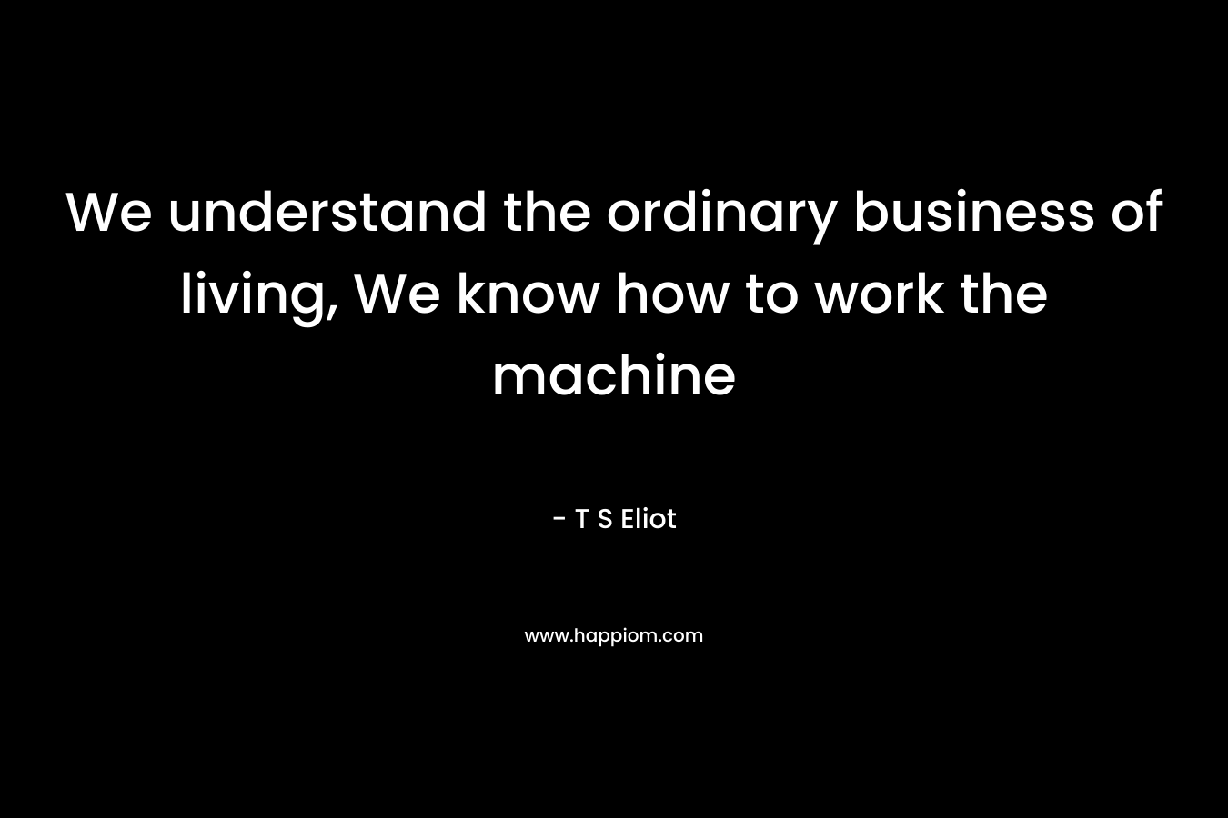 We understand the ordinary business of living, We know how to work the machine – T S Eliot