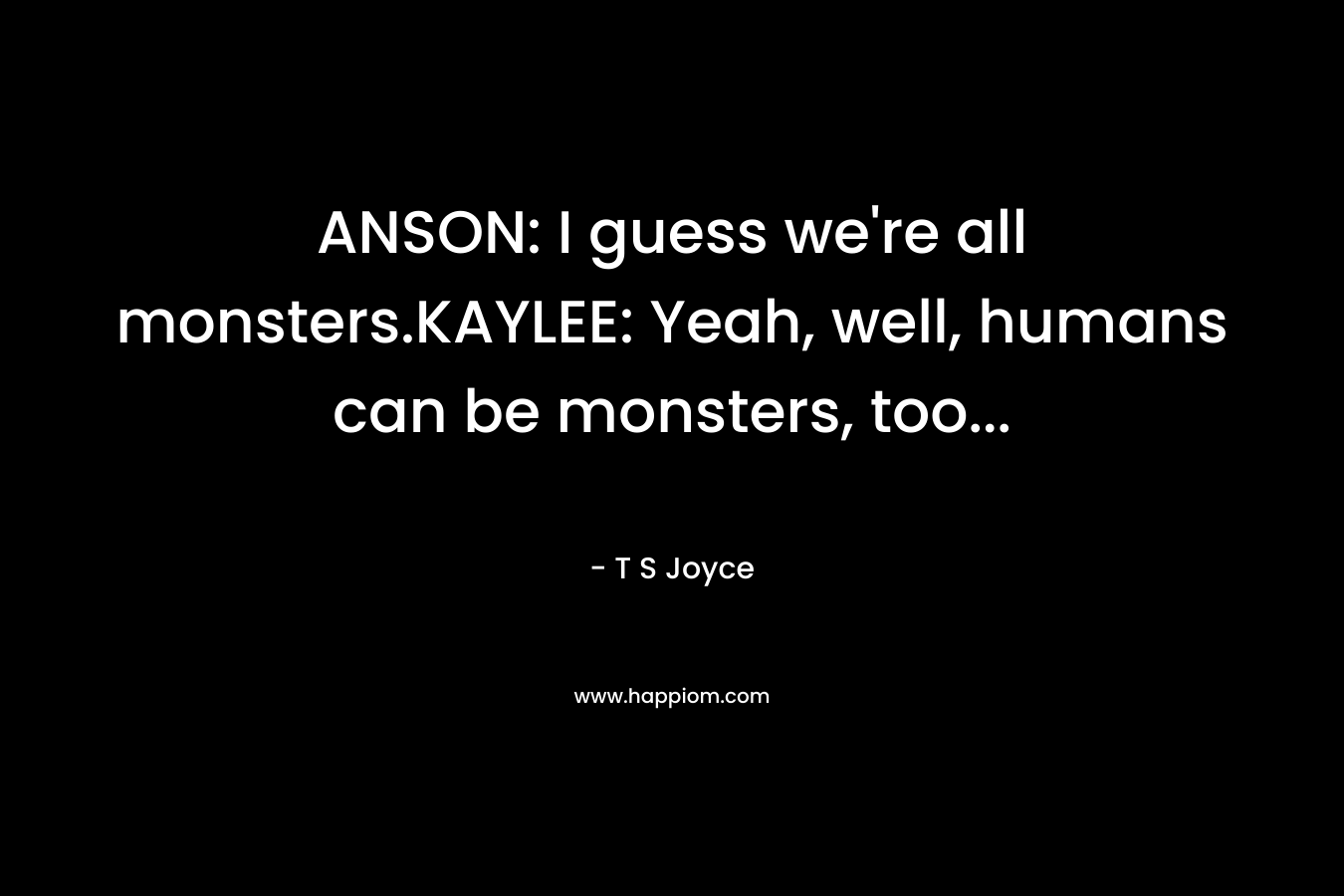 ANSON: I guess we’re all monsters.KAYLEE: Yeah, well, humans can be monsters, too… – T S Joyce