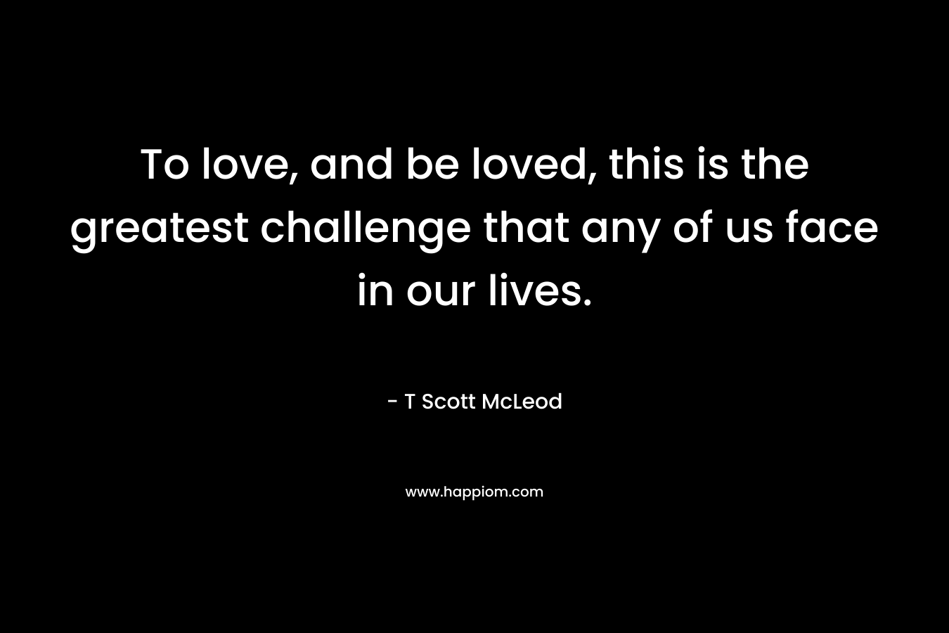 To love, and be loved, this is the greatest challenge that any of us face in our lives. – T Scott McLeod