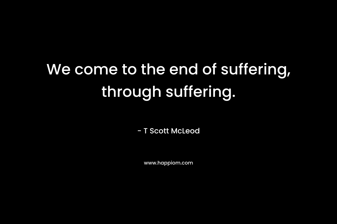 We come to the end of suffering, through suffering. – T Scott McLeod