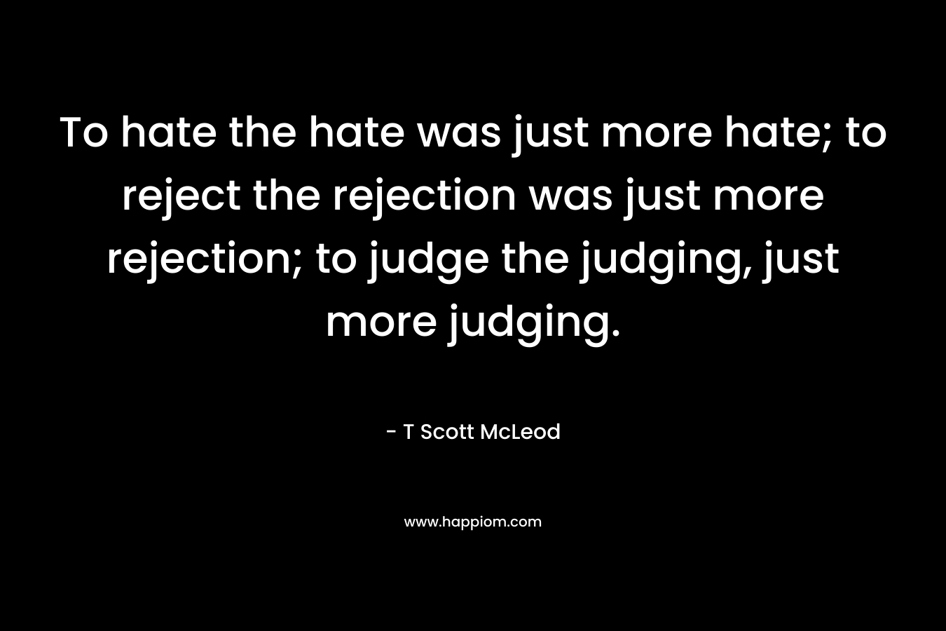 To hate the hate was just more hate; to reject the rejection was just more rejection; to judge the judging, just more judging.