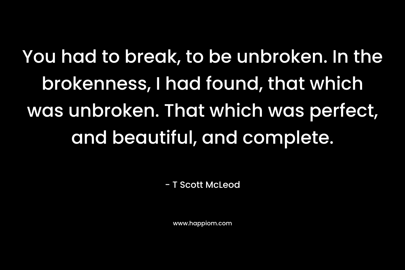 You had to break, to be unbroken. In the brokenness, I had found, that which was unbroken. That which was perfect, and beautiful, and complete.