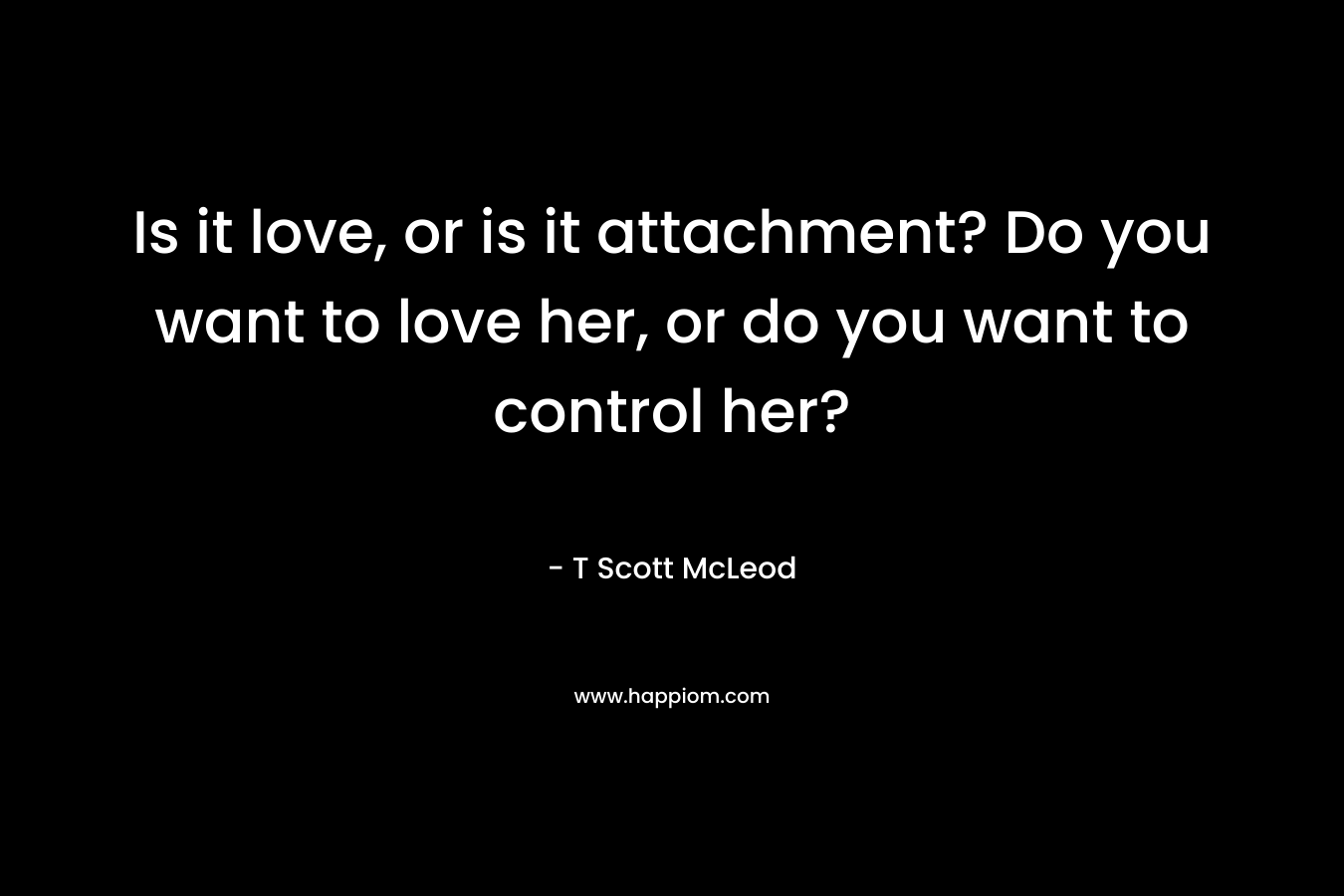 Is it love, or is it attachment? Do you want to love her, or do you want to control her? – T Scott McLeod