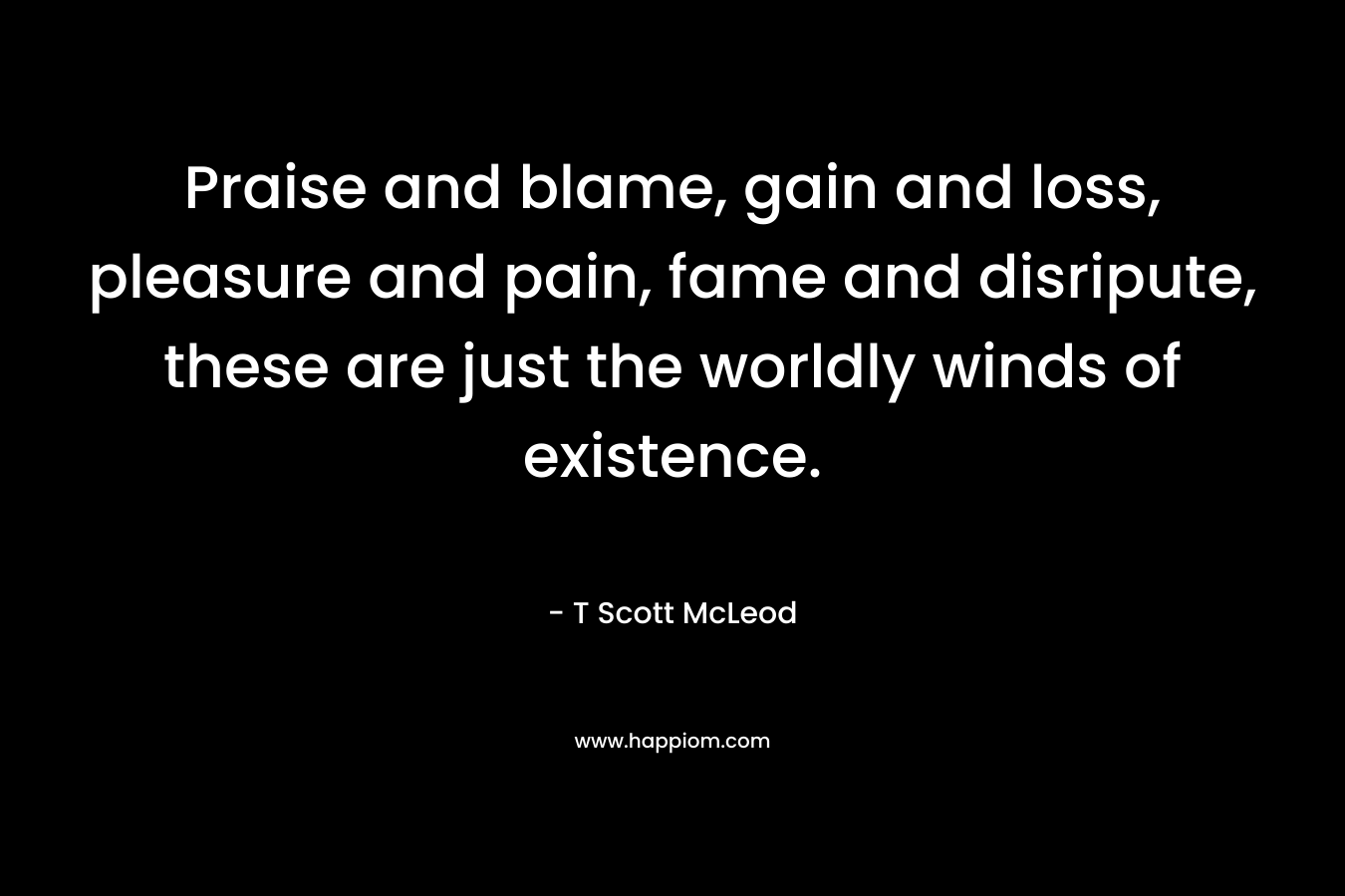 Praise and blame, gain and loss, pleasure and pain, fame and disripute, these are just the worldly winds of existence. – T Scott McLeod