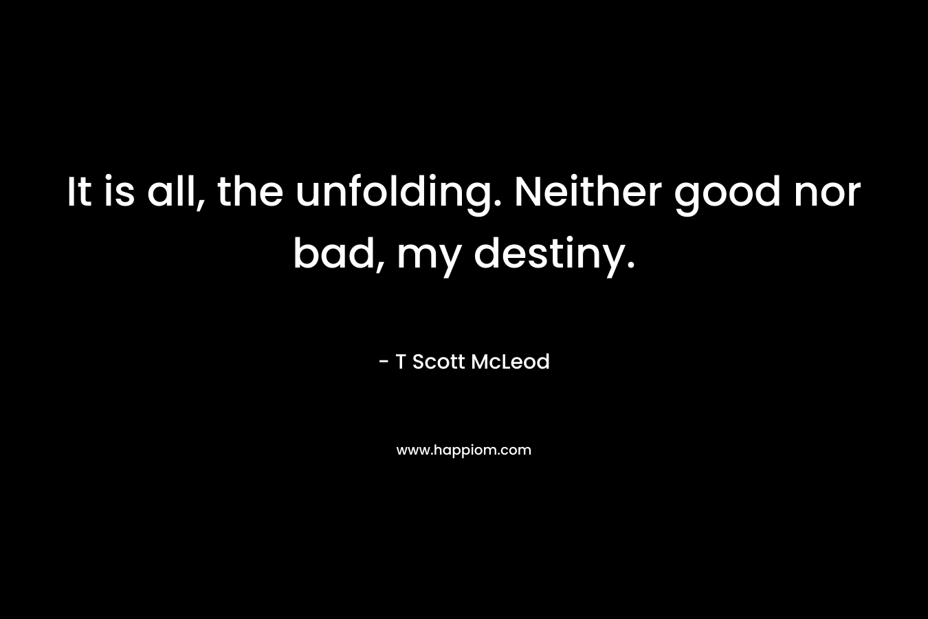 It is all, the unfolding. Neither good nor bad, my destiny. – T Scott McLeod