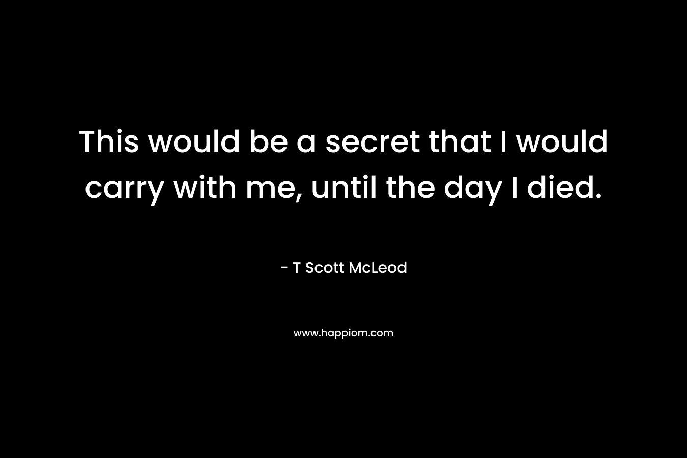 This would be a secret that I would carry with me, until the day I died. – T Scott McLeod
