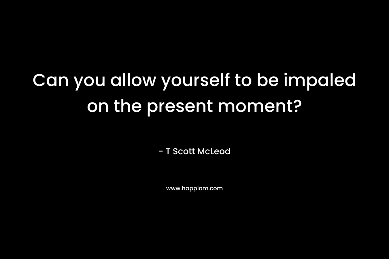 Can you allow yourself to be impaled on the present moment? – T Scott McLeod