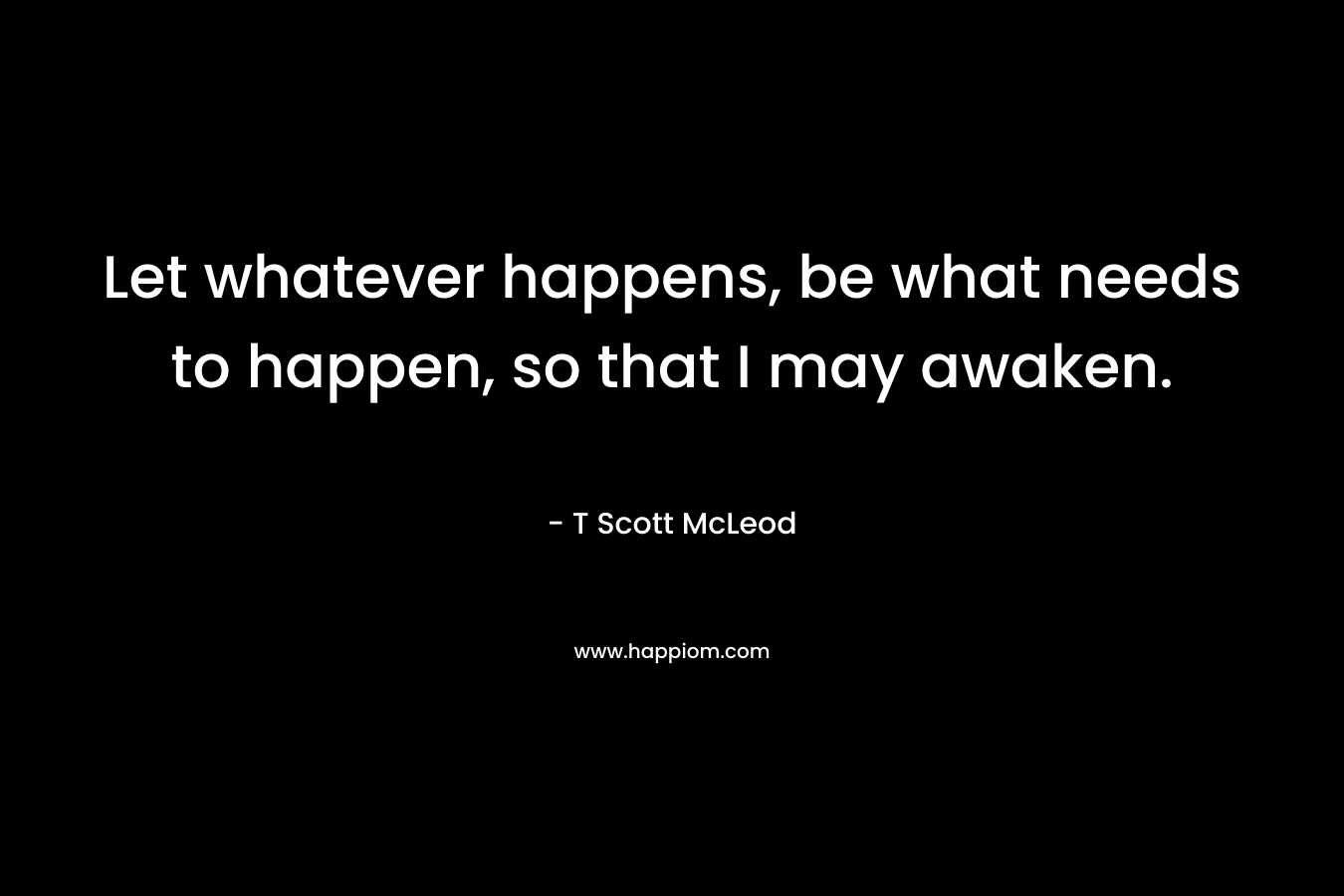 Let whatever happens, be what needs to happen, so that I may awaken. – T Scott McLeod