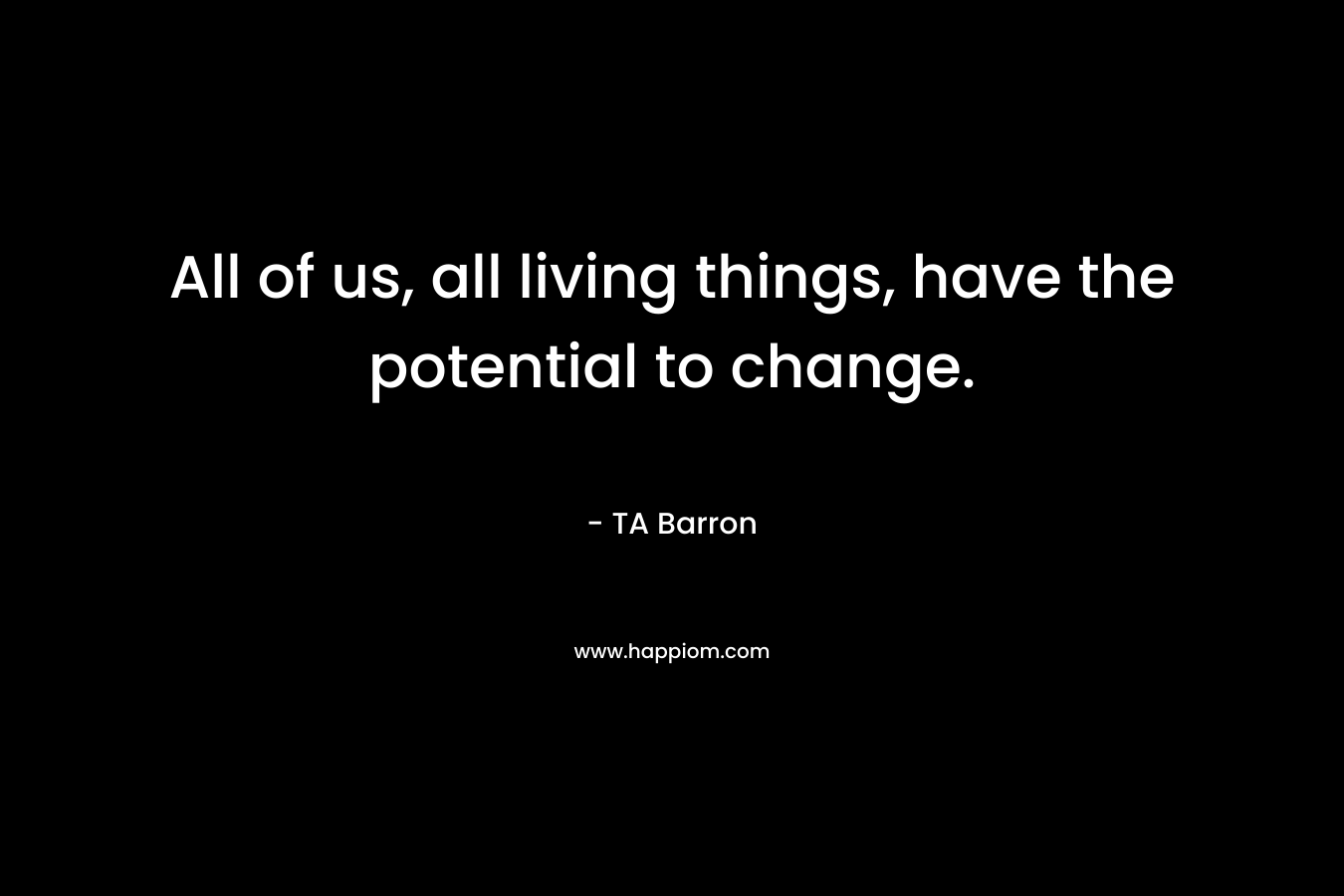All of us, all living things, have the potential to change. – TA Barron