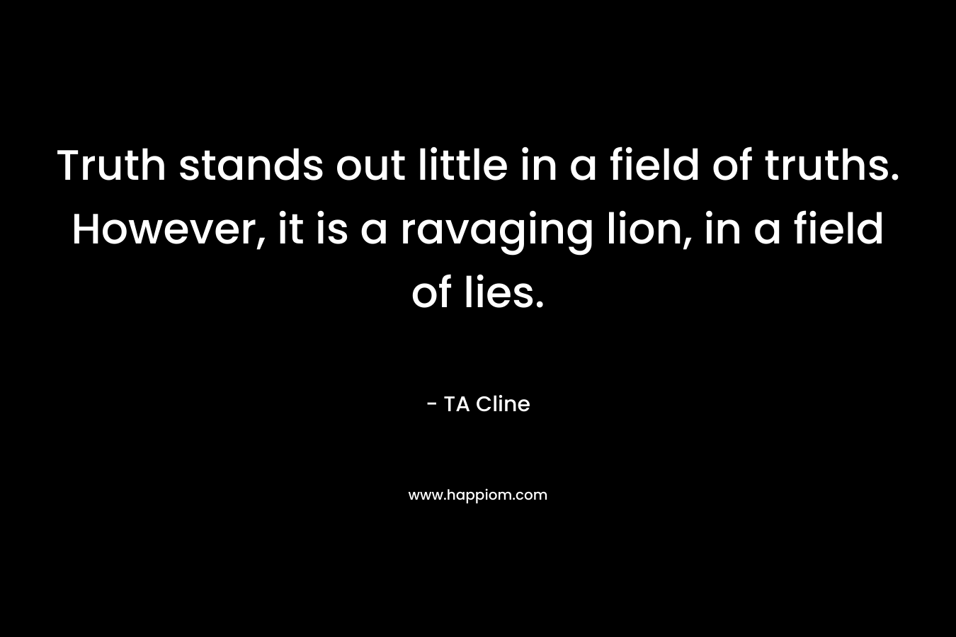 Truth stands out little in a field of truths. However, it is a ravaging lion, in a field of lies. – TA Cline