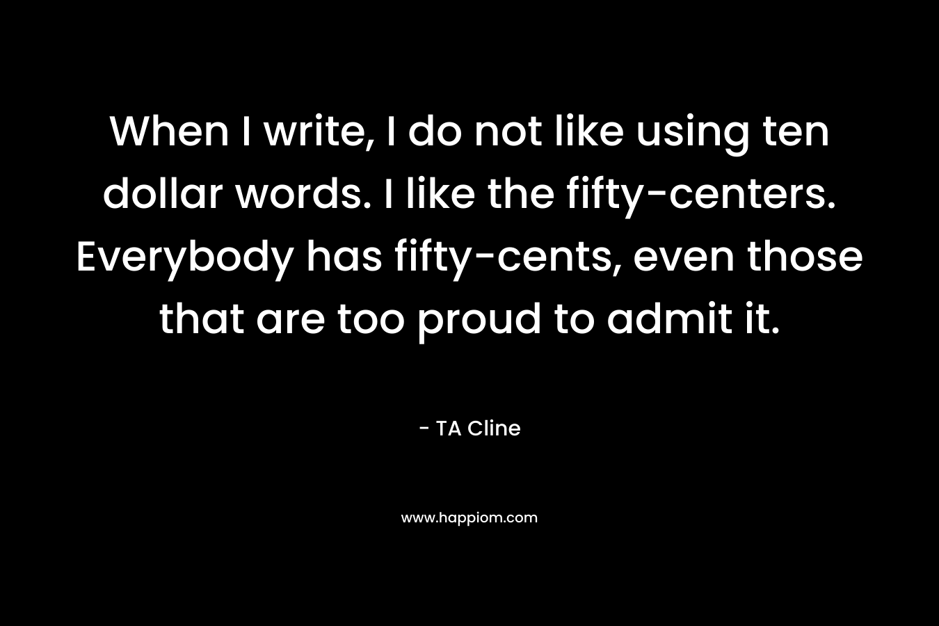 When I write, I do not like using ten dollar words. I like the fifty-centers. Everybody has fifty-cents, even those that are too proud to admit it. – TA Cline