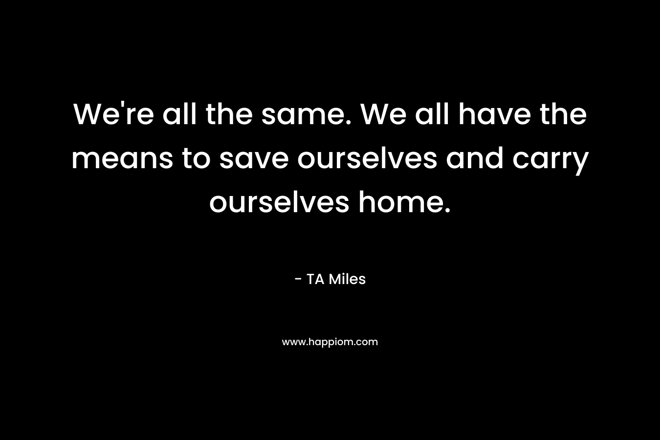 We're all the same. We all have the means to save ourselves and carry ourselves home.