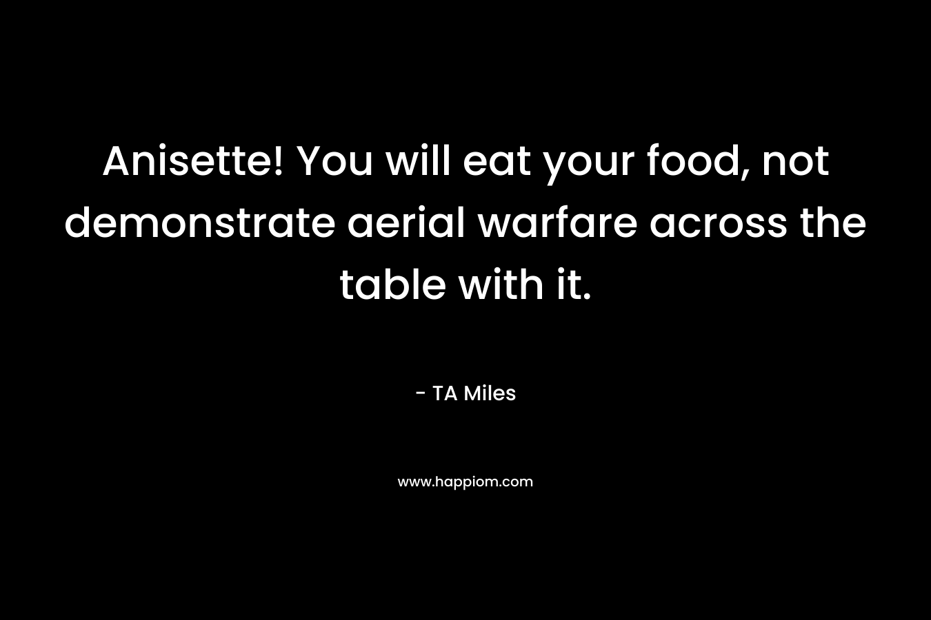 Anisette! You will eat your food, not demonstrate aerial warfare across the table with it. – TA Miles