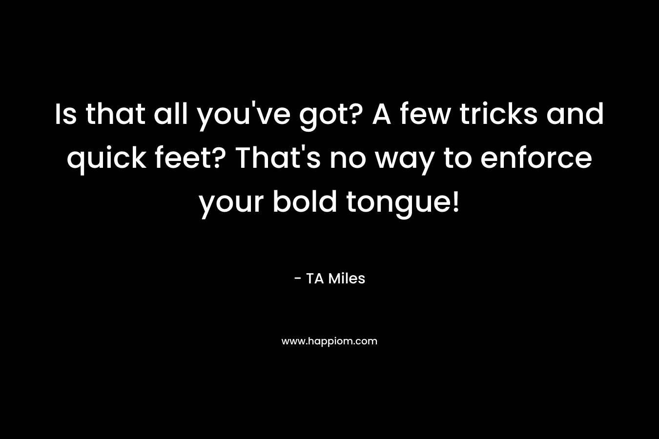 Is that all you’ve got? A few tricks and quick feet? That’s no way to enforce your bold tongue! – TA Miles