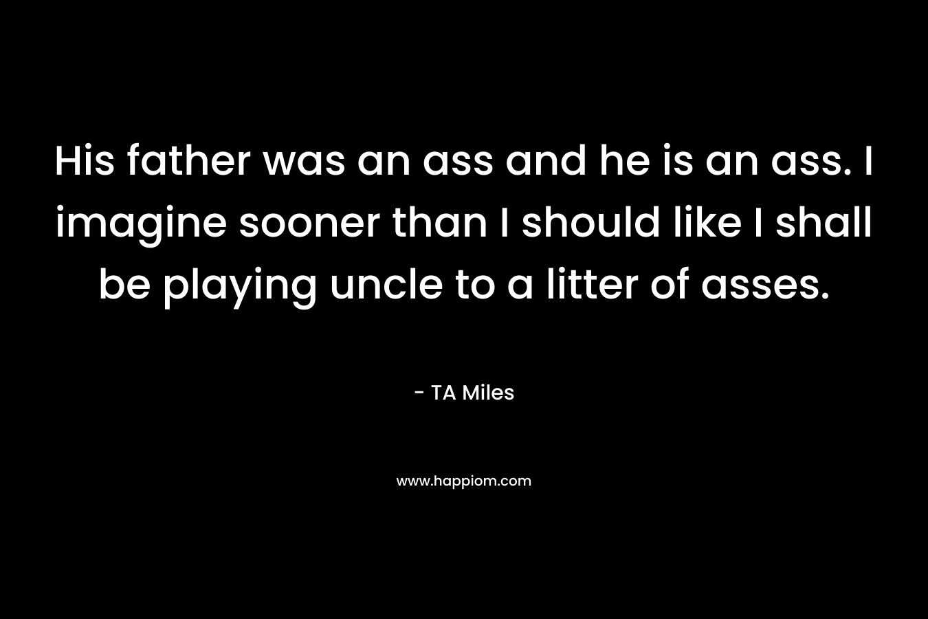 His father was an ass and he is an ass. I imagine sooner than I should like I shall be playing uncle to a litter of asses.