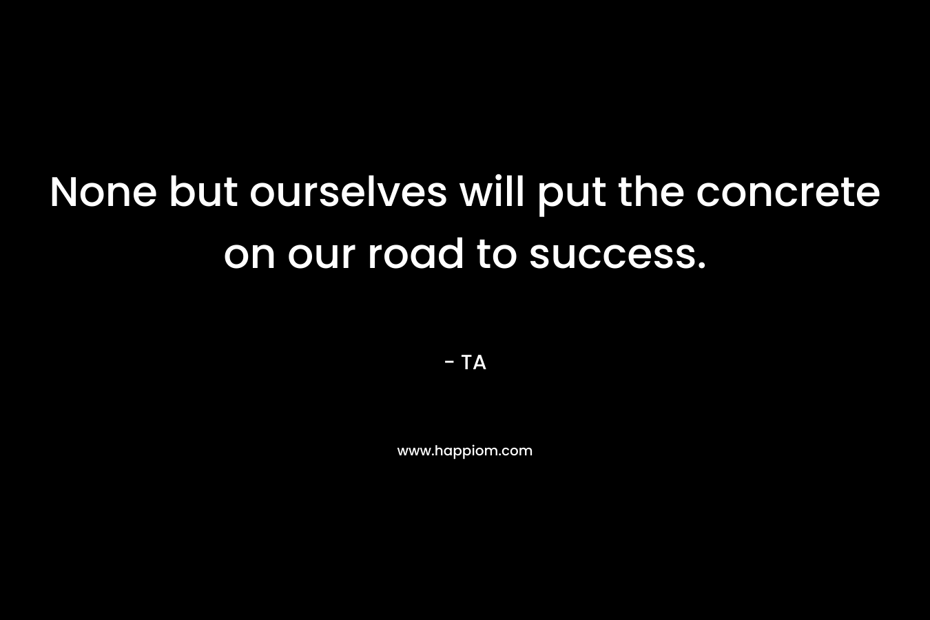 None but ourselves will put the concrete on our road to success.