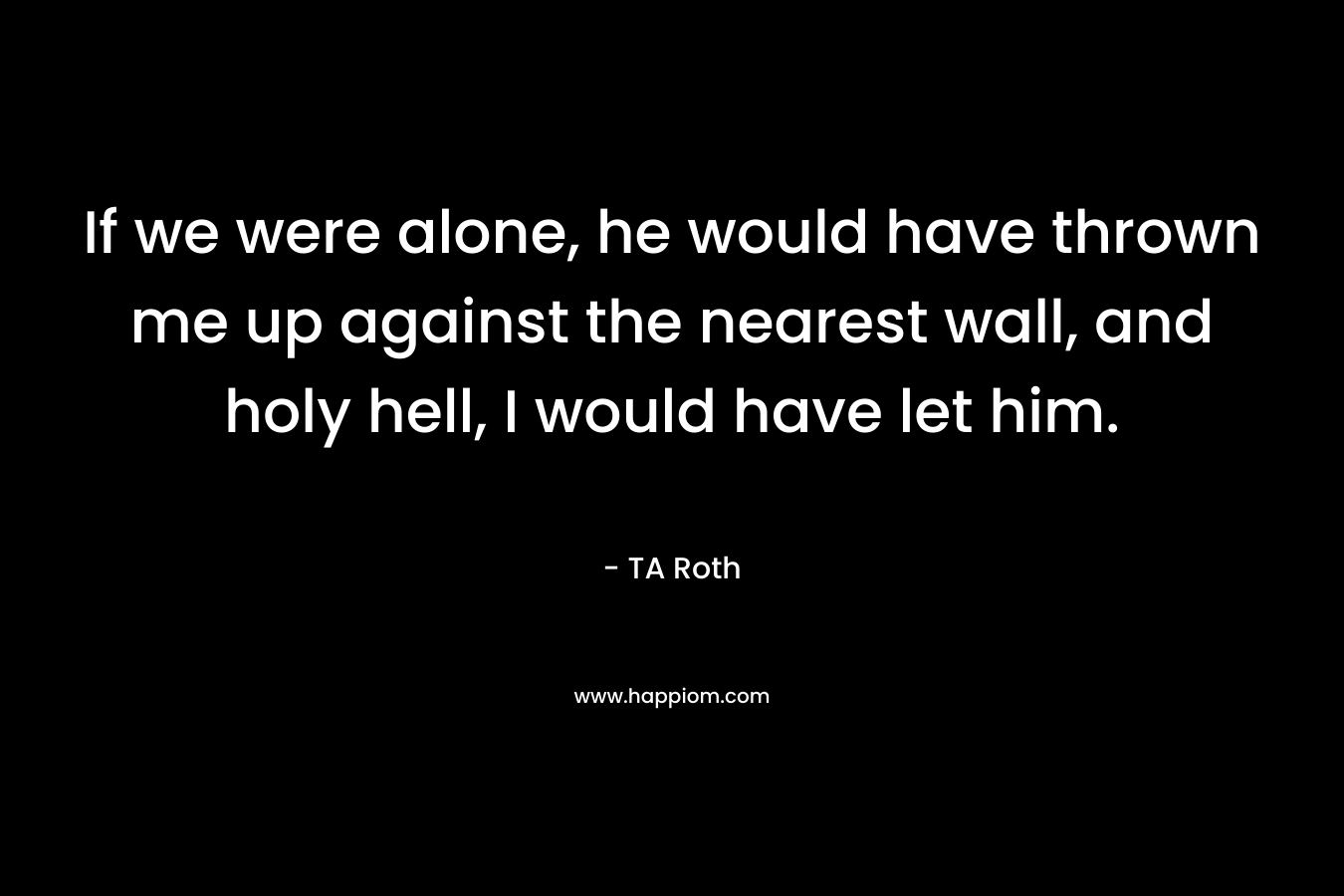 If we were alone, he would have thrown me up against the nearest wall, and holy hell, I would have let him.