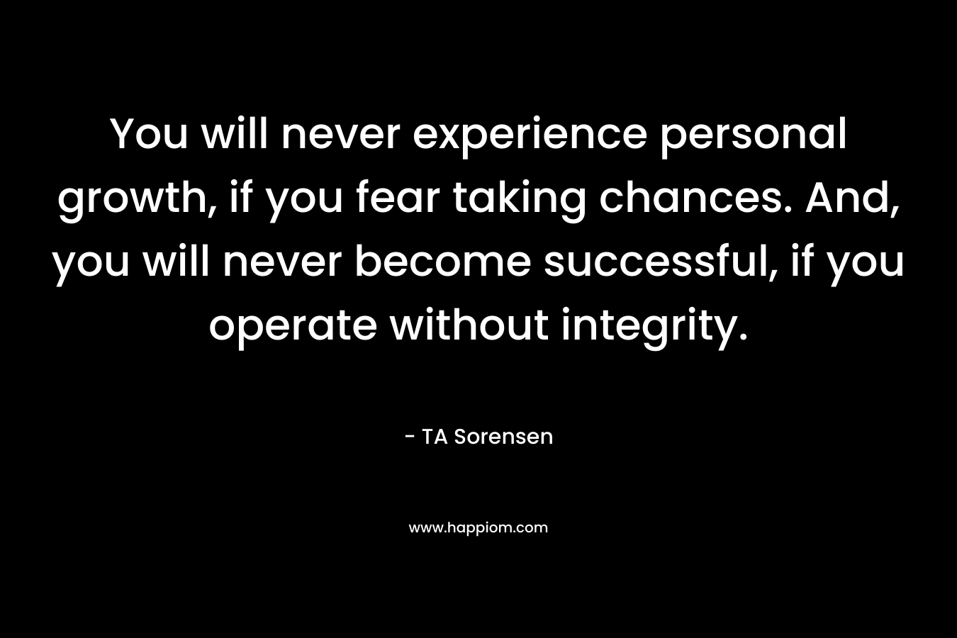 You will never experience personal growth, if you fear taking chances. And, you will never become successful, if you operate without integrity. – TA Sorensen