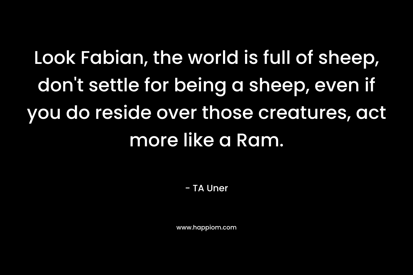 Look Fabian, the world is full of sheep, don’t settle for being a sheep, even if you do reside over those creatures, act more like a Ram. – TA Uner