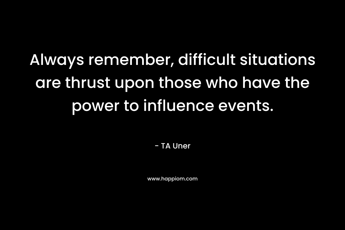 Always remember, difficult situations are thrust upon those who have the power to influence events.