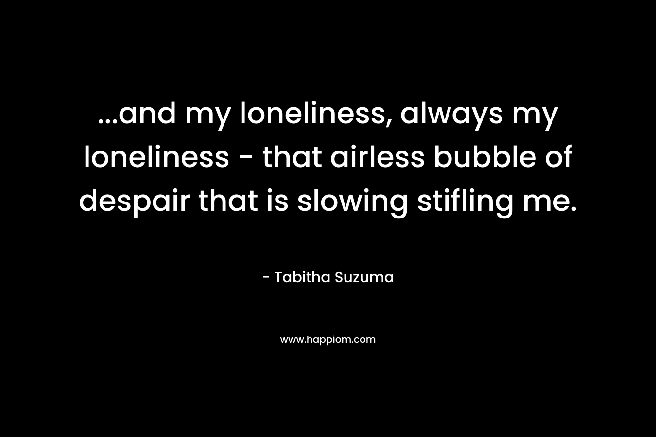 ...and my loneliness, always my loneliness - that airless bubble of despair that is slowing stifling me.