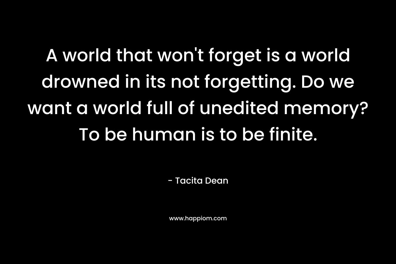 A world that won't forget is a world drowned in its not forgetting. Do we want a world full of unedited memory? To be human is to be finite.