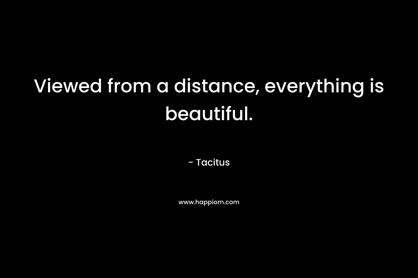 Viewed from a distance, everything is beautiful. – Tacitus