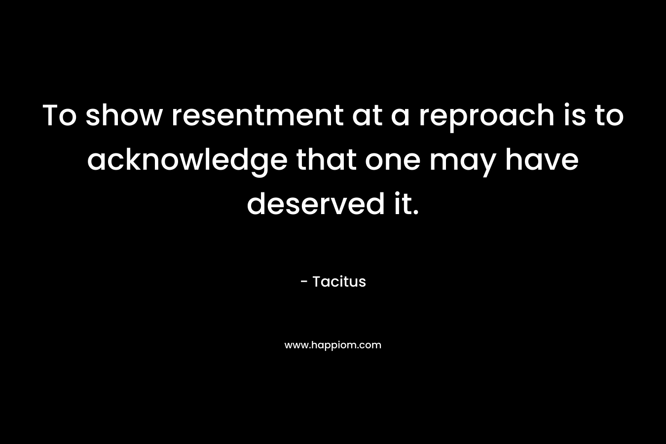 To show resentment at a reproach is to acknowledge that one may have deserved it. – Tacitus