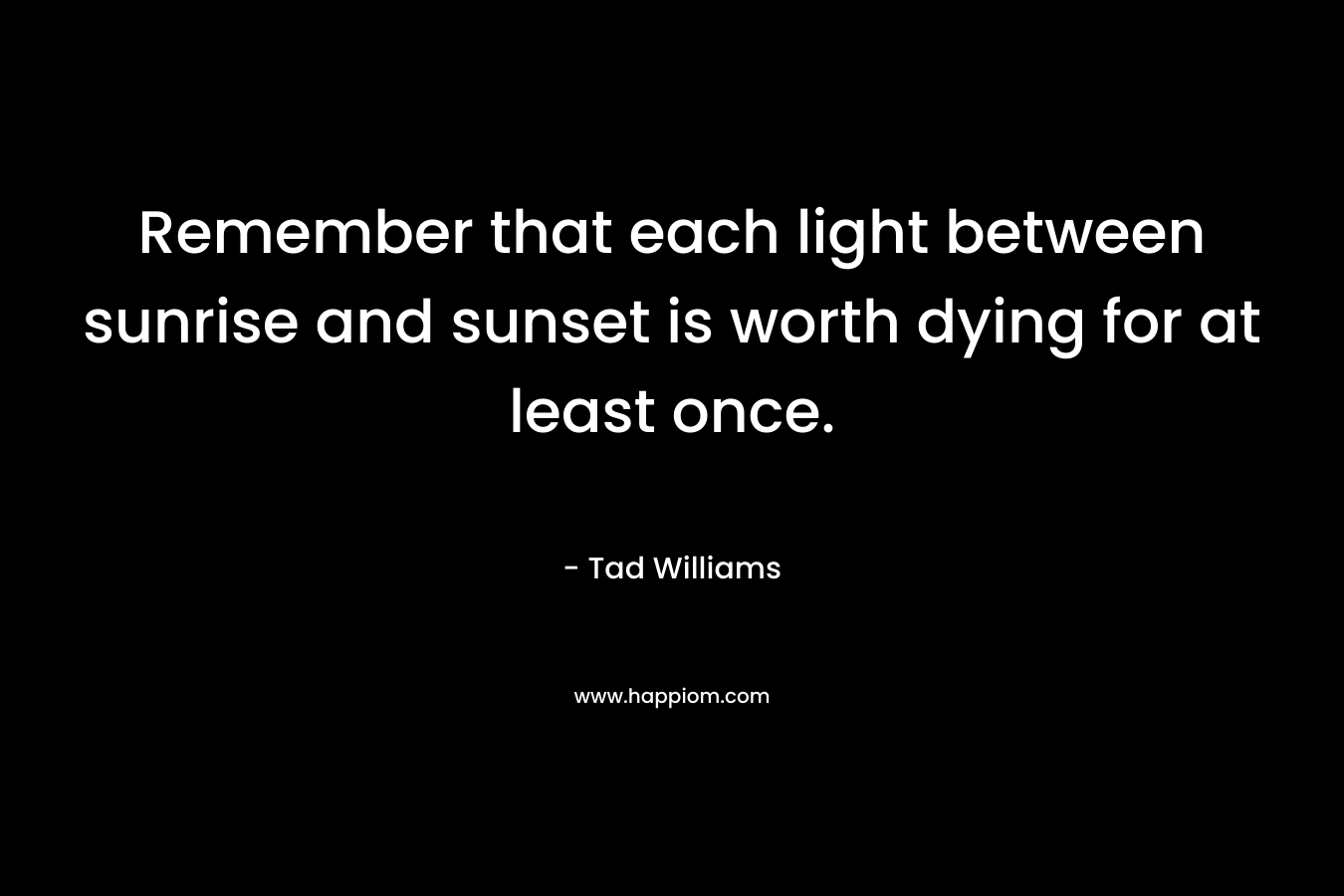 Remember that each light between sunrise and sunset is worth dying for at least once.