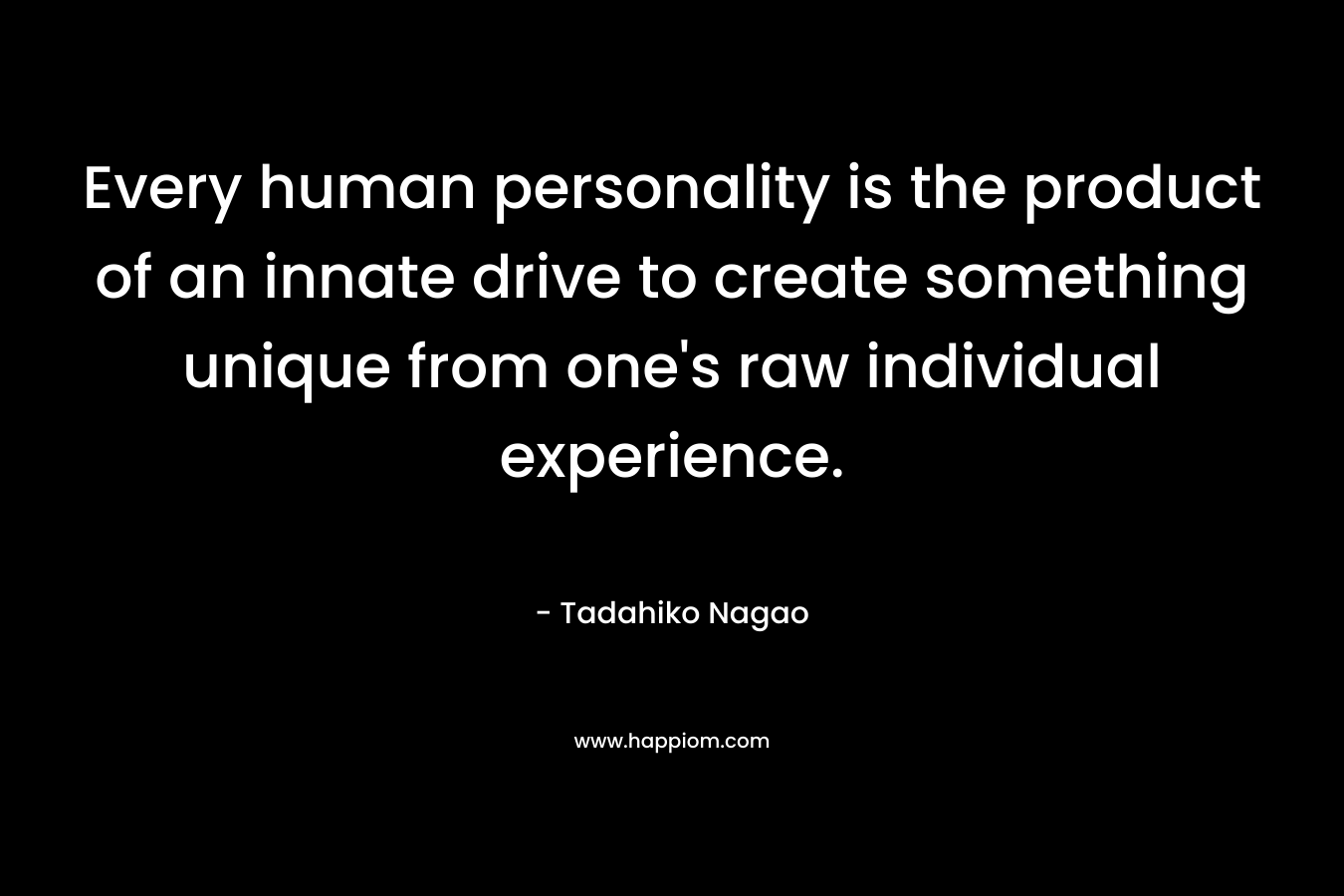 Every human personality is the product of an innate drive to create something unique from one’s raw individual experience. – Tadahiko Nagao