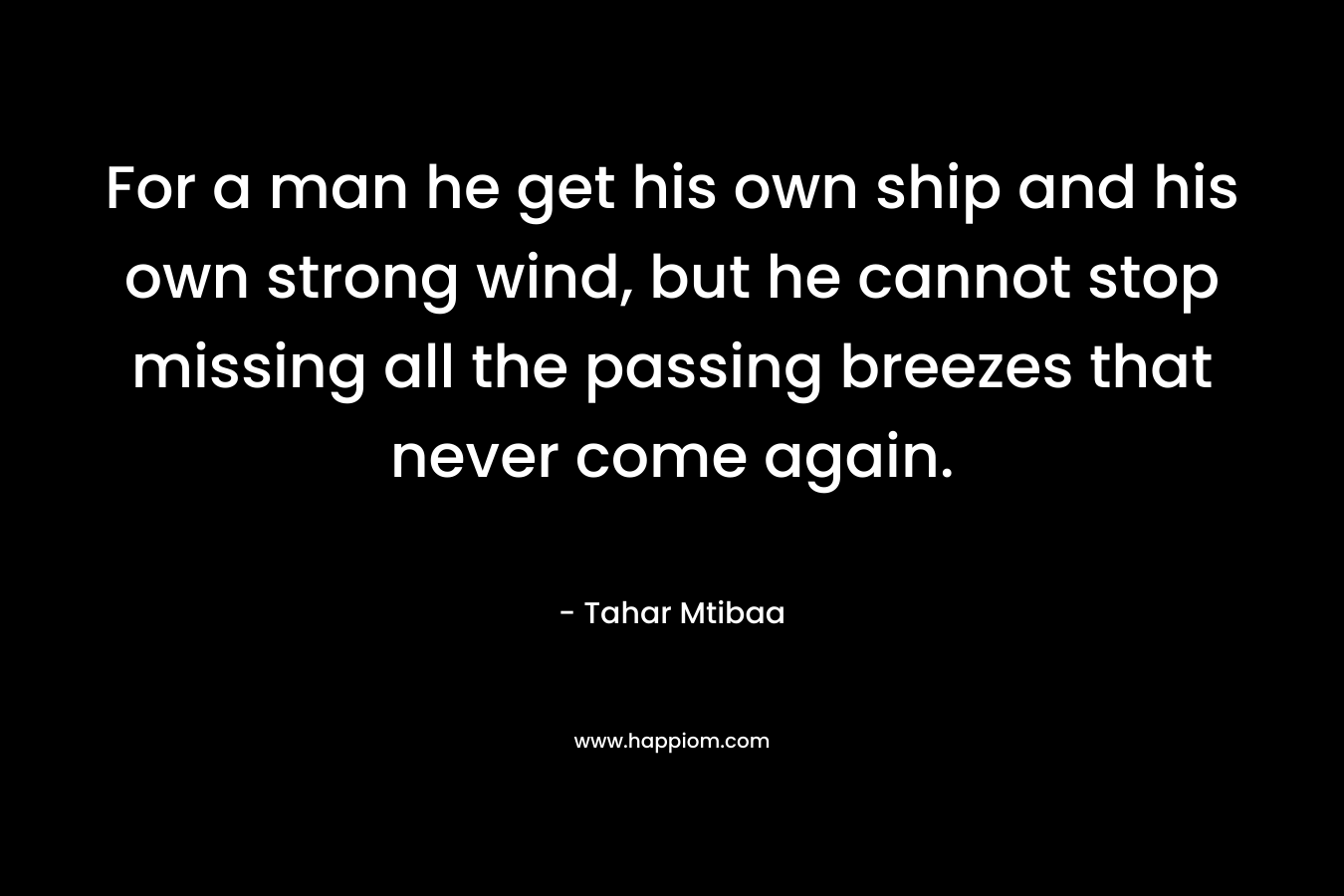 For a man he get his own ship and his own strong wind, but he cannot stop missing all the passing breezes that never come again.