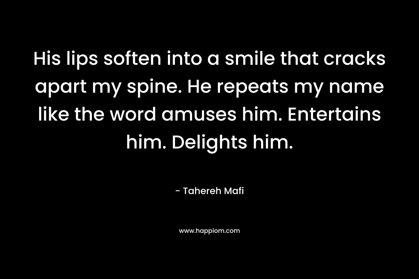 His lips soften into a smile that cracks apart my spine. He repeats my name like the word amuses him. Entertains him. Delights him.  – Tahereh Mafi