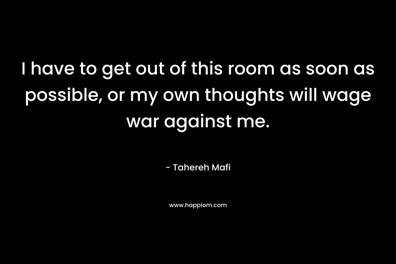 I have to get out of this room as soon as possible, or my own thoughts will wage war against me. – Tahereh Mafi