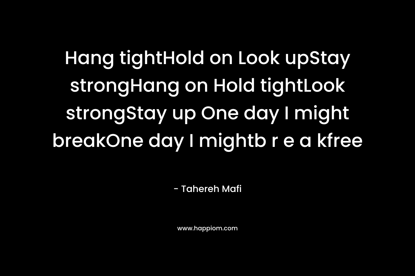 Hang tightHold on Look upStay strongHang on Hold tightLook strongStay up One day I might breakOne day I mightb r e a kfree – Tahereh Mafi