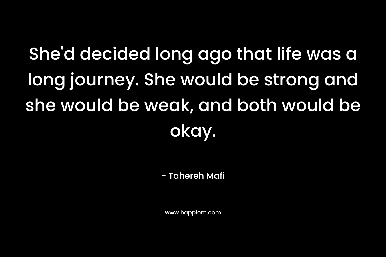 She’d decided long ago that life was a long journey. She would be strong and she would be weak, and both would be okay. – Tahereh Mafi