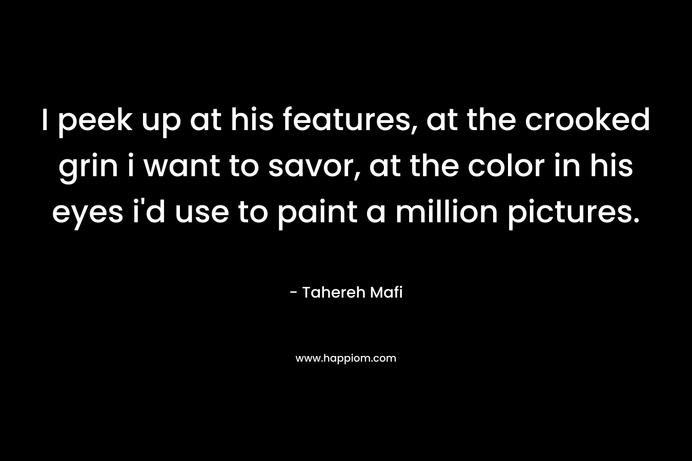 I peek up at his features, at the crooked grin i want to savor, at the color in his eyes i’d use to paint a million pictures. – Tahereh Mafi