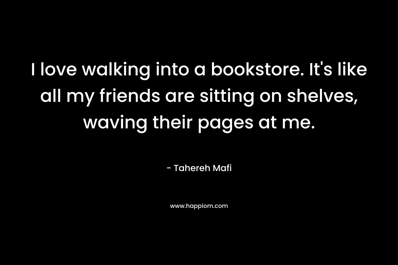 I love walking into a bookstore. It's like all my friends are sitting on shelves, waving their pages at me.