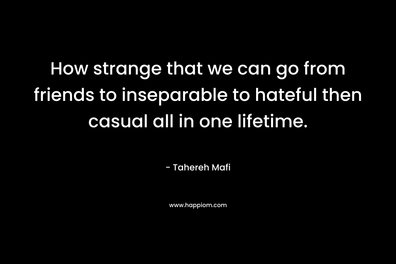 How strange that we can go from friends to inseparable to hateful then casual all in one lifetime.