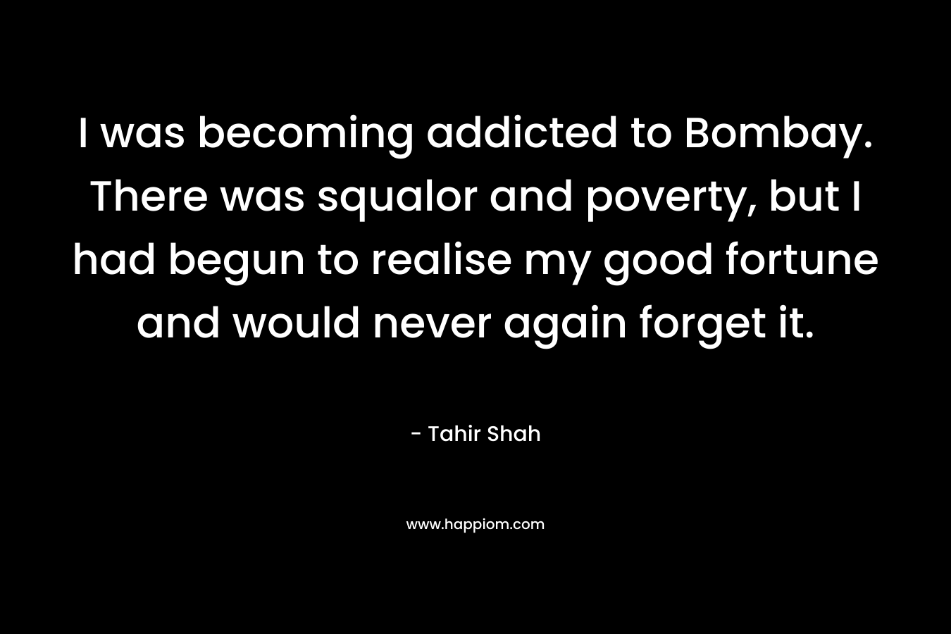 I was becoming addicted to Bombay. There was squalor and poverty, but I had begun to realise my good fortune and would never again forget it. – Tahir Shah