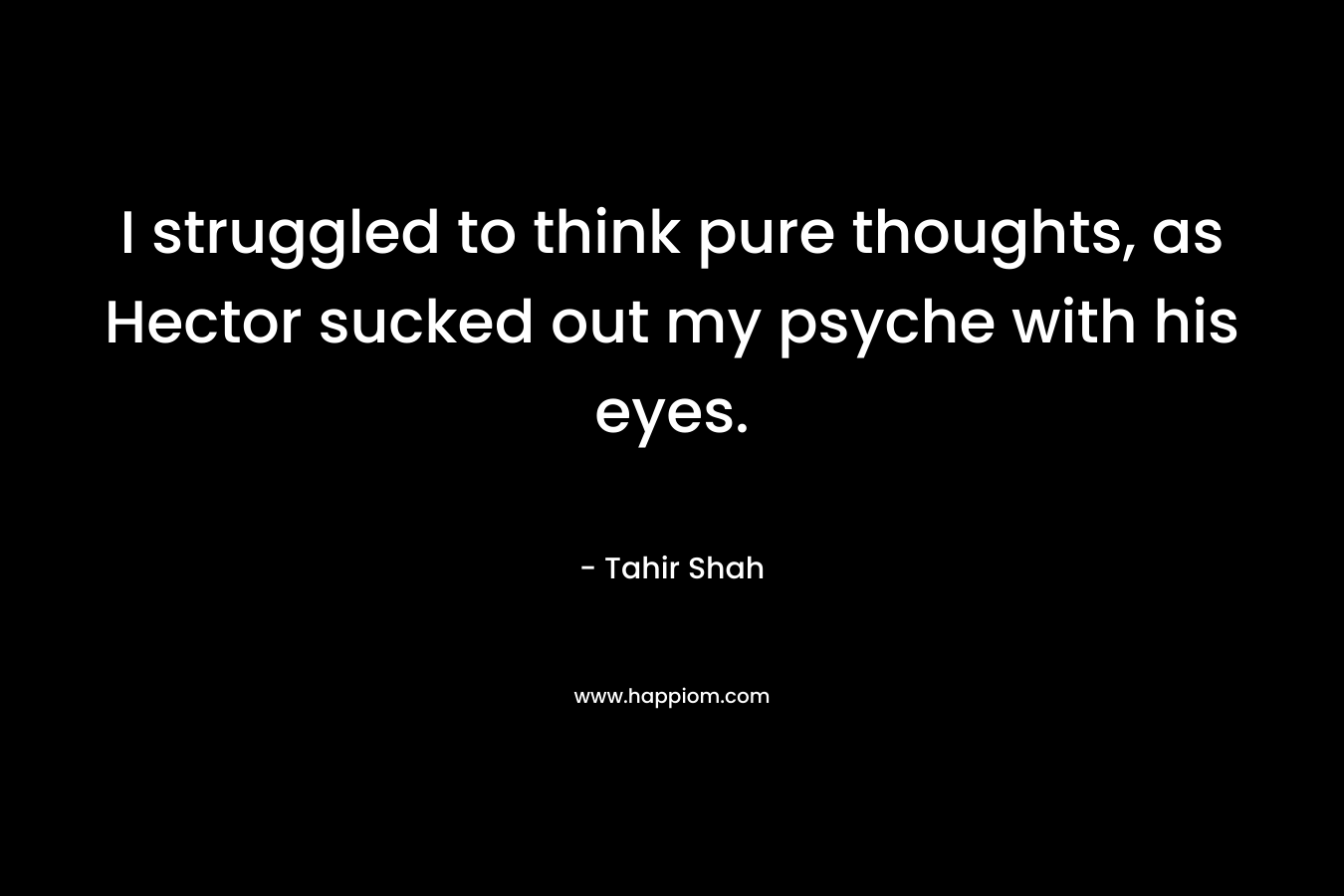 I struggled to think pure thoughts, as Hector sucked out my psyche with his eyes. – Tahir Shah