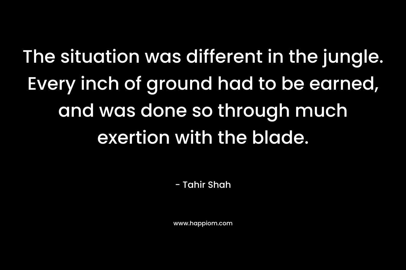The situation was different in the jungle. Every inch of ground had to be earned, and was done so through much exertion with the blade. – Tahir Shah