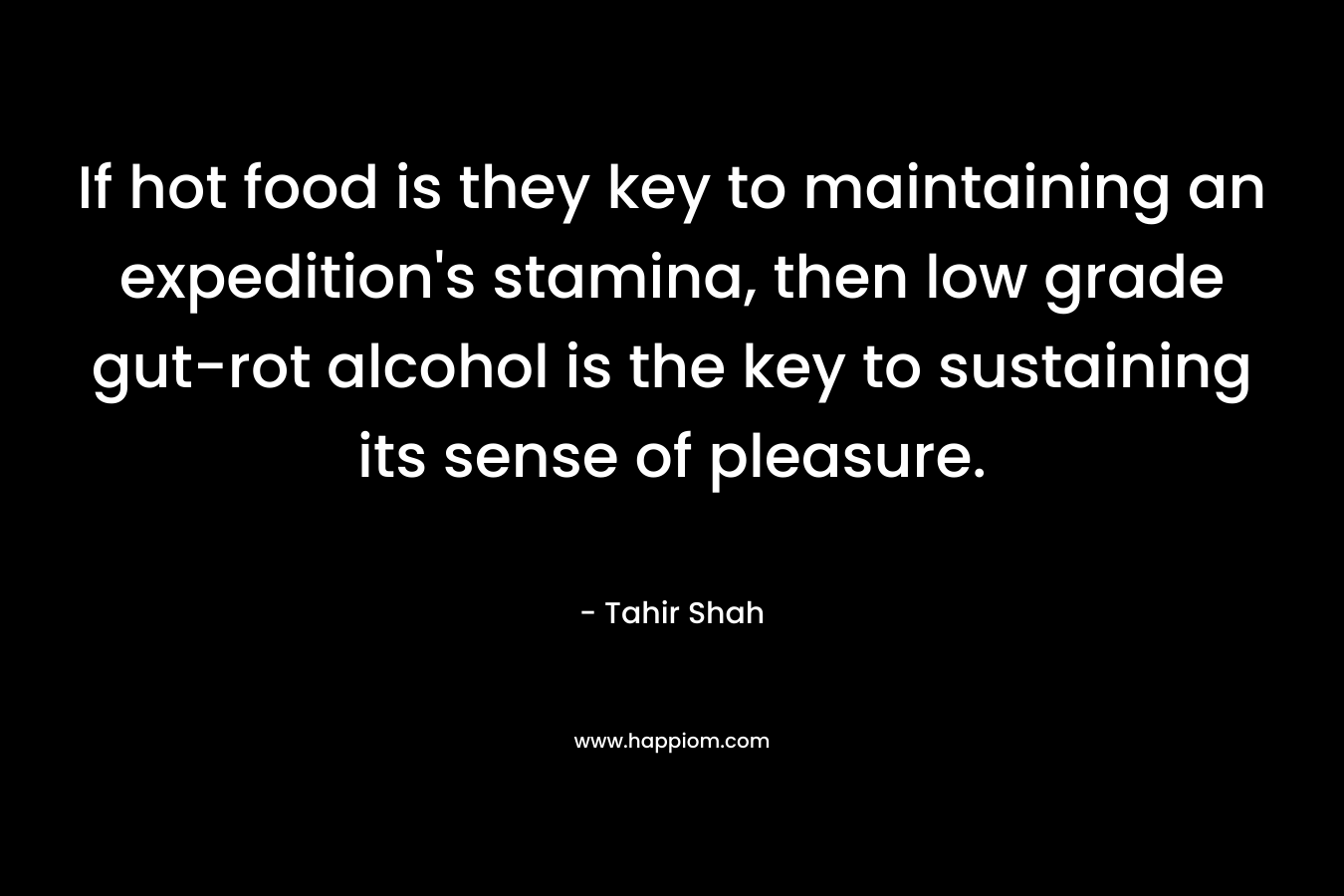 If hot food is they key to maintaining an expedition’s stamina, then low grade gut-rot alcohol is the key to sustaining its sense of pleasure. – Tahir Shah