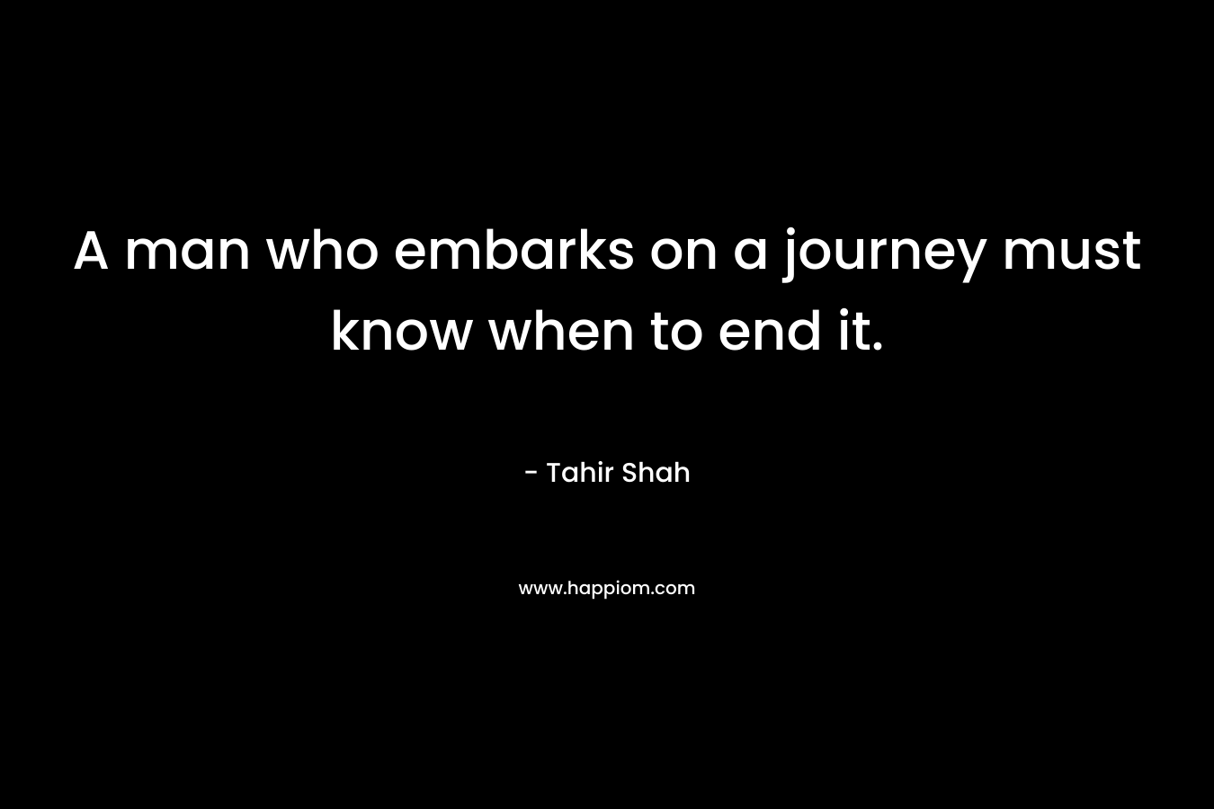 A man who embarks on a journey must know when to end it. – Tahir Shah