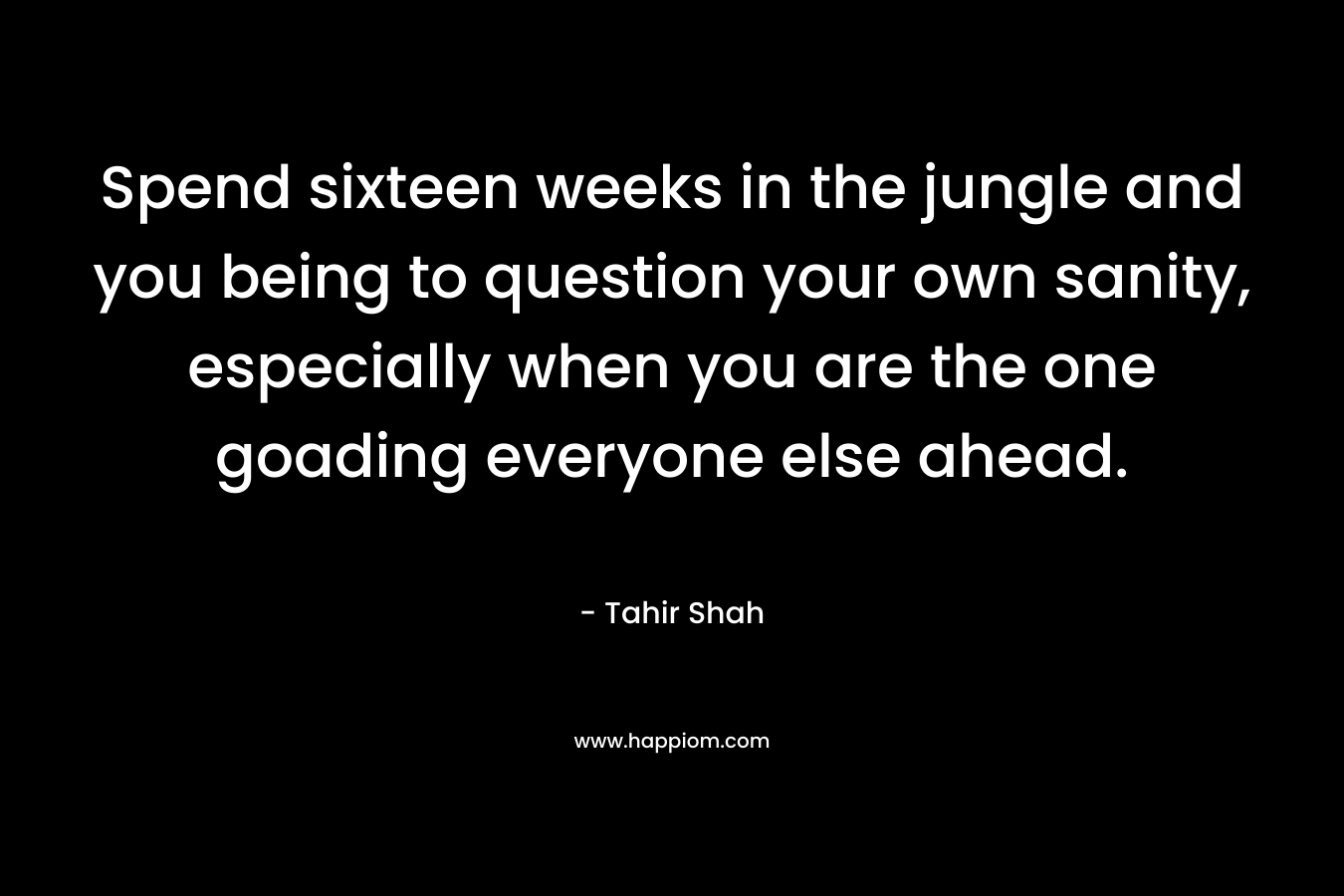 Spend sixteen weeks in the jungle and you being to question your own sanity, especially when you are the one goading everyone else ahead. – Tahir Shah
