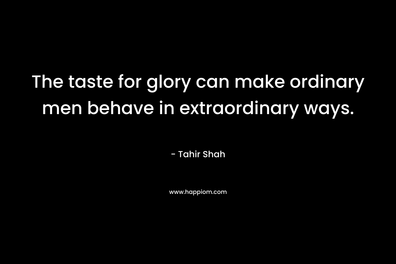 The taste for glory can make ordinary men behave in extraordinary ways. – Tahir Shah