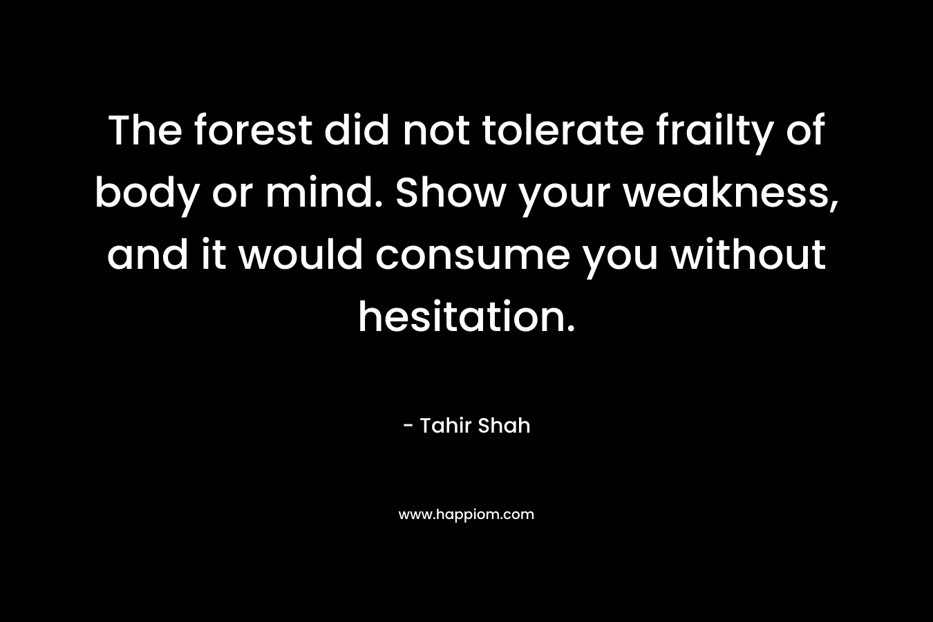 The forest did not tolerate frailty of body or mind. Show your weakness, and it would consume you without hesitation. – Tahir Shah