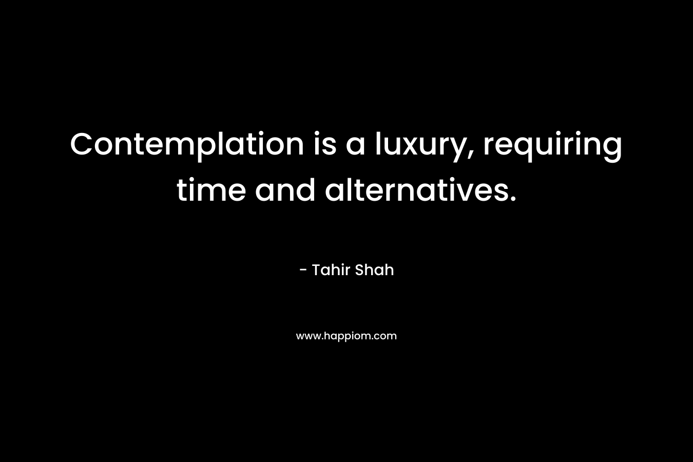 Contemplation is a luxury, requiring time and alternatives. – Tahir Shah