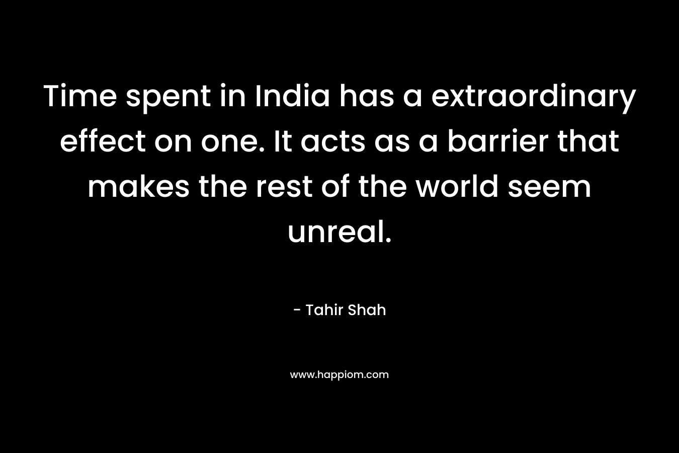 Time spent in India has a extraordinary effect on one. It acts as a barrier that makes the rest of the world seem unreal.