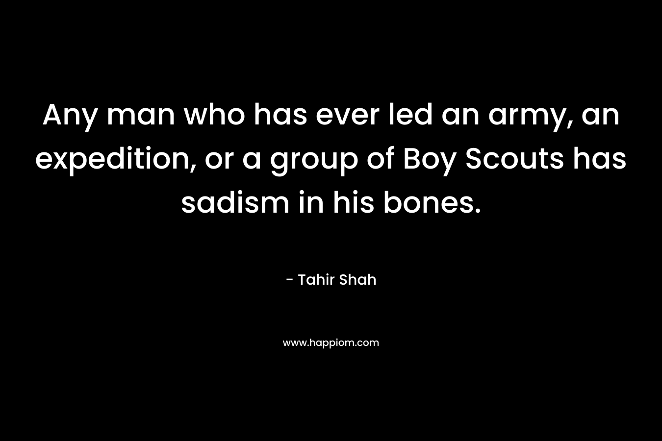 Any man who has ever led an army, an expedition, or a group of Boy Scouts has sadism in his bones. – Tahir Shah
