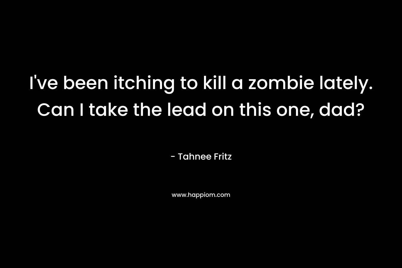 I’ve been itching to kill a zombie lately. Can I take the lead on this one, dad? – Tahnee Fritz